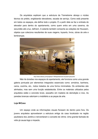 Os arquitetos explicam que a estrutura da Tremetreme abraça o núcleo
técnico do prédio, englobando elevadores, escada de serviço. Como está presente
em todos os espaços, ela define todo o projeto. É a partir dela se faz a entrada do
elevador para dentro do apartamento, como quem entra em uma caverna, da
escuridão até a luz, definem. A estante também comporta as coleções de Houssein,
objetos que coleciona resultantes de suas viagens, toysarts, livros, obras de arte e
lembranças.




                      http://www.wikiarq.com/projetos/1198/apartamento-houssein-jarouche/

      Não há divisões nos espaços do apartamento, ele funciona como uma grande
galeria pontuada por elementos integrados essenciais como: armários, banheira,
cama, cozinha, etc., todos tratados de uma forma minimalista. Os ambientes são
alinhados, mas sem uma função estabelecida. Entre os materiais utilizados pelos
arquitetos estão o concreto bruto, assoalho em madeira de demolição e inox. As
paredes brancas valorizam o mobiliário e as peças de arte.


Loja MiCasa


      Um espaço onde as informações visuais fluíssem de dentro para fora. Os
jovens arquitetos aproveitaram a estrutura antiga da casa localizada na região
paulistana dos Jardins e reinventaram o conceito de vitrine. Uma grande fachada de
vidro já causa logo o impacto.
 