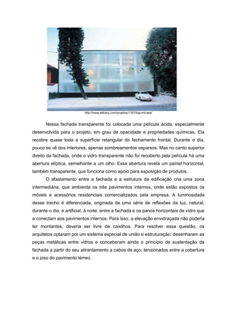 http://www.wikiarq.com/projetos/1167/loja-micasa/


      Nessa fachada transparente foi colocada uma película ácida, especialmente
desenvolvida para o projeto, em grau de opacidade e propriedades químicas. Ela
recobre quase toda a superfície retangular do fechamento frontal. Durante o dia,
pouco se vê dos interiores, apenas sombreamentos esparsos. Mas no canto superior
direito da fachada, onde o vidro transparente não foi recoberto pela película há uma
abertura elíptica, semelhante a um olho. Essa abertura revela um painel horizontal,
também transparente, que funciona como apoio para exposição de produtos.
      O afastamento entre a fachada e a estrutura da edificação cria uma zona
intermediária, que ambienta os três pavimentos internos, onde estão expostos os
móveis e acessórios residenciais comercializados pela empresa. A luminosidade
desse trecho é diferenciada, originada de uma série de reflexões da luz, natural,
durante o dia, e artificial, à noite, entre a fachada e os panos horizontais de vidro que
a conectam aos pavimentos internos. Para isso, a elevação envidraçada não poderia
ter montantes, deveria ser livre de caixilhos. Para resolver essa questão, os
arquitetos optaram por um sistema especial de união e estruturação: desenharam as
peças metálicas entre vidros e conceberam ainda o princípio de sustentação da
fachada a partir do seu atirantamento a cabos de aço, tensionados entre a cobertura
e o piso do pavimento térreo.
 