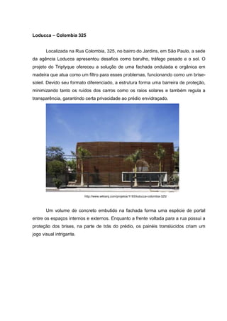 Loducca – Colombia 325


       Localizada na Rua Colombia, 325, no bairro do Jardins, em São Paulo, a sede
da agência Loducca apresentou desafios como barulho, tráfego pesado e o sol. O
projeto do Triptyque ofereceu a solução de uma fachada ondulada e orgânica em
madeira que atua como um filtro para esses problemas, funcionando como um brise-
soleil. Devido seu formato diferenciado, a estrutura forma uma barreira de proteção,
minimizando tanto os ruídos dos carros como os raios solares e também regula a
transparência, garantindo certa privacidade ao prédio envidraçado.




                          http://www.wikiarq.com/projetos/1193/loducca-colombia-325/



       Um volume de concreto embutido na fachada forma uma espécie de portal
entre os espaços internos e externos. Enquanto a frente voltada para a rua possui a
proteção dos brises, na parte de trás do prédio, os painéis translúcidos criam um
jogo visual intrigante.
 