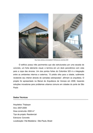 http://www.wikiarq.com/projetos/1193/loducca-colombia-325/


        O edifício possui três pavimentos que são estruturados por uma escada de
concreto, um forte elemento visual, e termina em um deck panorâmico com vista
para a copa das árvores. Um dos pontos fortes do Colombia 325 é a integração
entre os ambientes internos e externos. “O prédio olha para a cidade, sutilmente
revelando seu interior através de camadas sobrepostas”, afirmam os arquitetos. O
projeto foi apresentado na Bienal de Arquitetura de Veneza em 2008, trazendo
soluções inovadoras para problemas urbanos comuns em cidades do porte de São
Paulo




Dados Técnicos


Arquitetos: Triptyque
Ano: 2007-2009
Área construída: 2000 m²
Tipo de projeto: Residencial
Estrutura: Concreto
Localização: Vila Madalena - São Paulo, Brasil
 