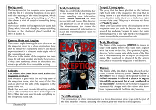 Background:                                             Text/Headings 2:                         Props/ Iconography:
The background of the magazine cover goes well          There is a red block/advertising bar     The prop that has been glorified on the bottom
with the film it is showing ‘Inception’, it also goes   at the bottom left of the magazine       right hand side of the magazine; the prop that is
with the meaning of the word inception, which           cover, revealing some information        being shown is a gun which is leading down in the
means ‘The beginning of something new’. This            about ‘Alfred Hitchcock’the most         same direction as the black text n the bottom right
then shows a kind of portal or something being          memorable and famous film director       corner of the cover, This prop is also seen as a form
sucked in.                                              and producer to a lot of iconic films.   of ‘Phallic Symbol’.
The colours within the background are quite dull        The advertisement bar shows the          There aren’t any other forms of iconography on the
(Grey, white, blue and silver) but yet eye catching     minimum amount of information to         magazine cover; this could be because the creators
because of the shattered glass/crumbled ice             make the viewer/audience want to         wanted the audience/viewers to notice the main
effect it has too it.                                   read it more.                            dominating prop at the right third of the magazine
                                                                                                 cover alongside the prominent barcode.

Camera Shots and Angles:
The camera angle showing the main character on                                                   Text/ Headings:
the magazine cover in a close-up/medium long                                                     The Name of the magazine (EMPIRE) is shown in
shot to reveal the characters posture and facial                                                 large bold capital letters that have been aligned
expression which is directed to the right side of                                                with the name of the film, film quotation/tagline,
the compositional space.                                                                         director/writers name onto of the name of the film
The actor in the center of the magazine has been                                                 and a film-advertising bar on top of the magazine
made to look very slender and sleek, they look as                                                name. The masthead is obscured by the actors
if they have narrowed down his shoulders and                                                     head, this is because the magazine is well known.
arms to go with the directions of the writing.
                                                                                                 Theme:
Colours:                                                                                         The theme of the film that is being shown if on the
The colours that have been used within this                                                      cover is under following genres ‘Action, Mystery
magazine cover are:                                                                              Adventure’ this is because of the plot of the film ‘A
Red: Because it goes with the red/ruby tone of                                                   skilled extractor is offered a chance to regain
the magazines name, also the name of the film                                                    his old life as payment for a task considered to
and an advert at the side of the magazine is the                                                 be impossible’. The theme of the Empire magazine
same colour too.                                                                                 automatically changes with the colours that have
Black: Has been used to make the writing and the                                                 been represented with the films plot/meaning.
colour of his suit stand out above the background.
Silver/Blue: has been used to make everything in
the foreground stand out.                                Text/Headings 3:
                                                         The information for other information is in a three-dimensional view, to go with the plot of
                                                         the film. This then creates a amazing effect which goes well with the ice background.
     Shanice.S©
 