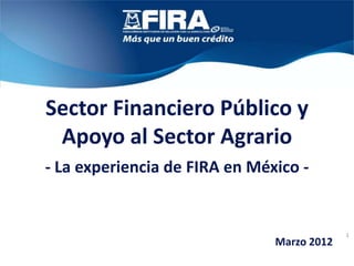 Sector Financiero Público y
 Apoyo al Sector Agrario
- La experiencia de FIRA en México -


                                            1
                               Marzo 2012
 