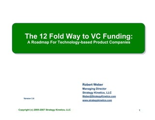 The 12 Fold Way to VC Funding:
       A Roadmap For Technology-based Product Companies




                                                 Robert Weber
                                                 Managing Director
                                                 Strategy Kinetics, LLC
                                                 Weber@StrategyKinetics.com
    Version 3.4
                                                 www.strategykinetics.com



Copyright (c) 2005-2007 Strategy Kinetics, LLC                                1