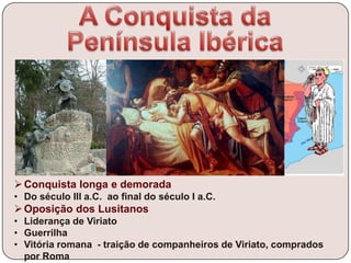 Conquista longa e demorada
• Do século III a.C. ao final do século I a.C.
Oposição dos Lusitanos
• Liderança de Viriato
• Guerrilha
• Vitória romana - traição de companheiros de Viriato, comprados
por Roma
 