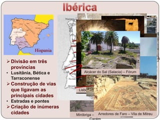 Divisão em três
províncias
• Lusitânia, Bética e
Tarraconense
Construção de vias
que ligavam as
principais cidades
• Estradas e pontes
Criação de inúmeras
cidades
Mérida – Vista Gera
Braga - Termas
Arredores de Chaves -
Termas
Gaia – Restos de porto fluvial na praia
de Favaios
Coimbra – Criptopórtico
Conímbriga – Vista geral
Santarém – Vista geral das escavações na
Alcáçova
Lisboa – Galerias Romanas
Évora - Termas
Beja – Arco
Romano
Miróbriga – Santiago doArredores de Faro – Vila de Milreu
Alcácer do Sal (Salacia) – Fórum
Romano
 