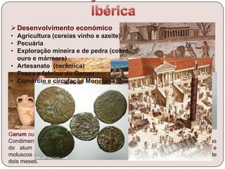 Minas de Aljustrel
Garum ou liquamen
Condimento feito de sangue, vísceras e de outras partes seleccionadas
do atum ou da cavala misturadas com peixes pequenos, crustáceos e
moluscos esmagados; depois era deixado em salmoura e ao sol durante cerca de
dois meses.
Tanques de
Salga
Desenvolvimento económico
• Agricultura (cereias vinho e azeite)
• Pecuária
• Exploração mineira e de pedra (cobre,
ouro e mármore)
• Artesanato (cerâmica)
• Pesca e fabrico do Garum
• Comércio e circulação Monetária
 