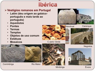 Vestígios romanos em Portugal
• Latim (deu origem ao galaico-
português e mais tarde ao
português)
• Aquedutos
• Pontes
• Termas
• Templos
• Objetos de uso comum
• Estátuas
• Mosaicos
• Etc.
Alandroal Carenque
Negrelos
Miróbriga Évora
Rio MaiorConímbriga
C astro Verde
 