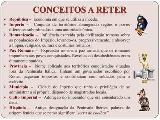 República – Economia em que se utiliza a moeda.
 Império – Conjunto de territórios abrangendo regões e povos
diferentes subordinados a uma autoridade única.
 Romanização – Influência exercida pela civilização romana sobre
as populações do Império, levando-os, progressivamente, a absorver
a língua, religiãos, cultura e costumes romanos.
 Pax Romana – Expressão romana a paz armada que os romanos
impunham aos povos conquistados. Revoltas ou desobediências eram
duramente punidas.
 Província – Nome aplicado aos territórios conquistados situados
fora da Península Itálica. Tinham um governador escolhido por
Roma, pagavam impostos e contribuiam com soldados para o
exército.
 Município – Cidade do Inpério que tinha o privilégio de se
administrar a si própria, dispondo de magistrados locais.
 Culto Imperial – Adoração do imperador que era considerado um
deus.
 Hispânia – Antiga designação da Península Ibérica, palavra de
origem fenícia que se pensa significar “terra de coelhos”.
 