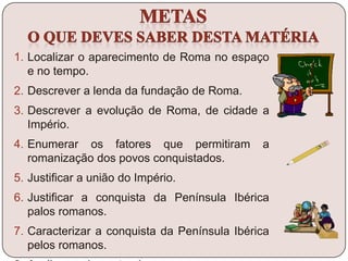 1. Localizar o aparecimento de Roma no espaço
e no tempo.
2. Descrever a lenda da fundação de Roma.
3. Descrever a evolução de Roma, de cidade a
Império.
4. Enumerar os fatores que permitiram a
romanização dos povos conquistados.
5. Justificar a união do Império.
6. Justificar a conquista da Península Ibérica
palos romanos.
7. Caracterizar a conquista da Península Ibérica
pelos romanos.
 
