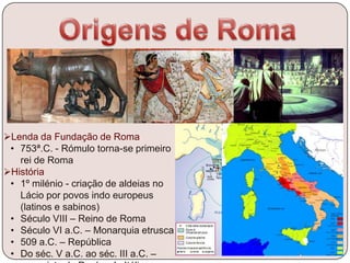 Lenda da Fundação de Roma
• 753ª.C. - Rómulo torna-se primeiro
rei de Roma
História
• 1º milénio - criação de aldeias no
Lácio por povos indo europeus
(latinos e sabinos)
• Século VIII – Reino de Roma
• Século VI a.C. – Monarquia etrusca
• 509 a.C. – República
• Do séc. V a.C. ao séc. III a.C. –
 