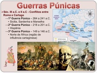 Séc. III a.C. e II a.C - Conflitos entre
Roma e Cartago
→1ª Guerra Púnica – 264 a 241 a.C.
• Sicilia, Sardenha e Marselha
→2ª Guerra Púnica – 218 a 201 a.C.
• Hispânia
→3ª Guerra Púnica – 149 a 146 a.C.
• Norte de África (região de
influência cartaginesa)
 