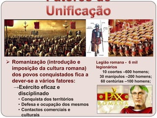  Romanização (introdução e
imposição da cultura romana)
dos povos conquistados fica a
dever-se a vários fatores:
→Exército eficaz e
disciplinado
• Conquista dos territórios
• Defesa e ocupação dos mesmos
• Contactos comerciais e
culturais
Legião romana - 6 mil
legionários
10 coortes –600 homens;
30 manípulos –200 homens;
60 centúrias –100 homens;
 