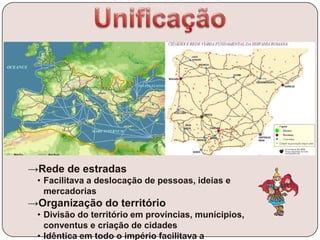 →Rede de estradas
• Facilitava a deslocação de pessoas, ideias e
mercadorias
→Organização do território
• Divisão do território em províncias, munícipios,
conventus e criação de cidades
• Idêntica em todo o império facilitava a
 