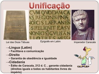 →Língua (Latim)
• Facilitava a comunicação
→Direito
• Garantia de obediência e igualdade
→Cidadania
• Édito de Caracala, 212 d. C. , garante cidadania
(direitos iguais a todos os habitantes livres do
império)
Lei das Doze Tábuas Imperador CaracalaEpígrafe em Latim
 
