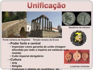 Sestércio de Adriano
→Poder forte e central
• Imperador como garantia de união (imagem
difundida por todo o império em estátuas e na
moeda)
• Culto imperial obrigatório
→Cultura
• Arte
• Religião Lucernas romanas
Templo romano de ÉvoraPonte romana de Negrelos
 