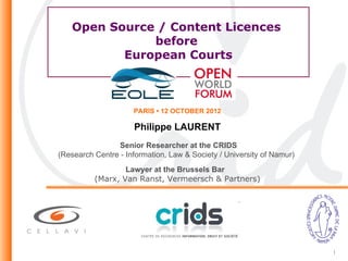 Open Source / Content Licences
              before
          European Courts



                     PARIS • 12 OCTOBER 2012

                     Philippe LAURENT
                Senior Researcher at the CRIDS
(Research Centre - Information, Law & Society / University of Namur)
                  Lawyer at the Brussels Bar
          (Marx, Van Ranst, Vermeersch & Partners)




                                                                       1
 