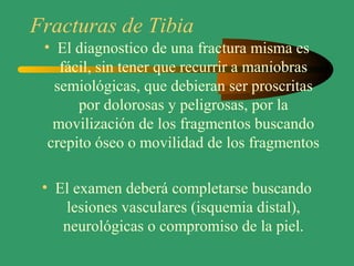 Fracturas de Tibia
• El diagnostico de una fractura misma es
fácil, sin tener que recurrir a maniobras
semiológicas, que debieran ser proscritas
por dolorosas y peligrosas, por la
movilización de los fragmentos buscando
crepito óseo o movilidad de los fragmentos
• El examen deberá completarse buscando
lesiones vasculares (isquemia distal),
neurológicas o compromiso de la piel.
 