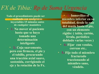 FX de Tibia: Rp de Suma Urgencia
Todo el procedimiento puede ser
realizado con analgésicos
inyectables 15 minutos antes
de cualquier maniobra
• 1.-No mover al paciente
hasta que se haya
tomado una
determinación
inteligente
• 2.-Coja suavemente,
pero con firmeza, el pie y
el tobillo, procurando
una tracción axial suave,
sostenida, corrigiendo el
eje y la rotación de la Fx.
• 3.-Inmovilice el
miembro inferior en su
totalidad, desde la raíz
del muslo hasta el pie,
con un elemento
rígido: ( tabla, cartón,
férula, periódico
doblado varias veces )
• 4.-Fijar con vendas,
correas etc..
• 5.-Fije todo el miembro
fracturado
traccionando al
miembro sano,
véndelo.
 