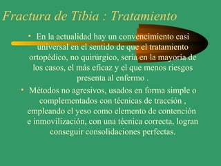 Fractura de Tibia : Tratamiento
• En la actualidad hay un convencimiento casi
universal en el sentido de que el tratamiento
ortopédico, no quirúrgico, sería en la mayoría de
los casos, el más eficaz y el que menos riesgos
presenta al enfermo .
• Métodos no agresivos, usados en forma simple o
complementados con técnicas de tracción ,
empleando el yeso como elemento de contención
e inmovilización, con una técnica correcta, logran
conseguir consolidaciones perfectas.
 