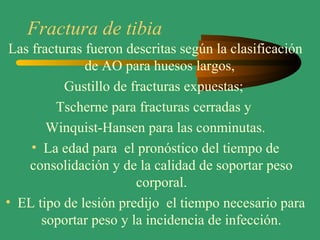 Fractura de tibia
Las fracturas fueron descritas según la clasificación
de AO para huesos largos,
Gustillo de fracturas expuestas;
Tscherne para fracturas cerradas y
Winquist-Hansen para las conminutas.
• La edad para el pronóstico del tiempo de
consolidación y de la calidad de soportar peso
corporal.
• EL tipo de lesión predijo el tiempo necesario para
soportar peso y la incidencia de infección.
 