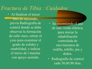 Fractura de Tibia : Cuidados
• Al finalizar el tercer
mes de enyesado,
previa Radiografía de
control donde se debe
observar la formación
de callo óseo, retirar el
yeso para examinar el
grado de solidez y
estabilidad, e indicar
el inicio de l marcha
con apoyo asistido.
• Se recomienda el uso
de una venda elástica,
para iniciar la
rehabilitación
controlada de
movimientos de
rodilla, tobillo, pie y
dedos.
• Radiografía de control
cada 30,60,90 días.
 