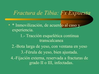 Fractura de Tibia: Fx Expuesta
• * Inmovilización, de acuerdo al caso y
experiencia.
1.- Tracción esquelética continua
transcalcanea
2.-Bota larga de yeso, con ventana en yeso
3.-Férula de yeso, bien ajustada.
4.-Fijación externa, reservada a fracturas de
grado II o III, infectadas.
 