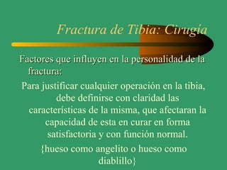 Fractura de Tibia: Cirugía
Factores que influyen en la personalidad de laFactores que influyen en la personalidad de la
fractura:fractura:
Para justificar cualquier operación en la tibia,
debe definirse con claridad las
características de la misma, que afectaran la
capacidad de esta en curar en forma
satisfactoria y con función normal.
{hueso como angelito o hueso como
diablillo}
 