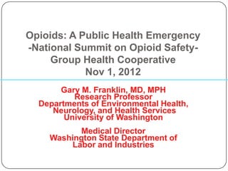 Opioids: A Public Health Emergency
-National Summit on Opioid Safety-
     Group Health Cooperative
            Nov 1, 2012
       Gary M. Franklin, MD, MPH
          Research Professor
  Departments of Environmental Health,
     Neurology, and Health Services
        University of Washington
           Medical Director
    Washington State Department of
         Labor and Industries
 