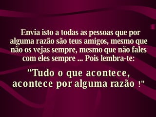    Envia isto a todas as pessoas que por alguma razão são teus amigos, mesmo que não os vejas sempre, mesmo que não fales com eles sempre ... Pois lembra-te: “ Tudo o que acontece, acontece por alguma razão  !" 