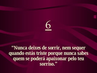 6 “ Nunca deixes de sorrir, nem sequer quando estás triste porque nunca sabes quem se poderá apaixonar pelo teu sorriso.” 