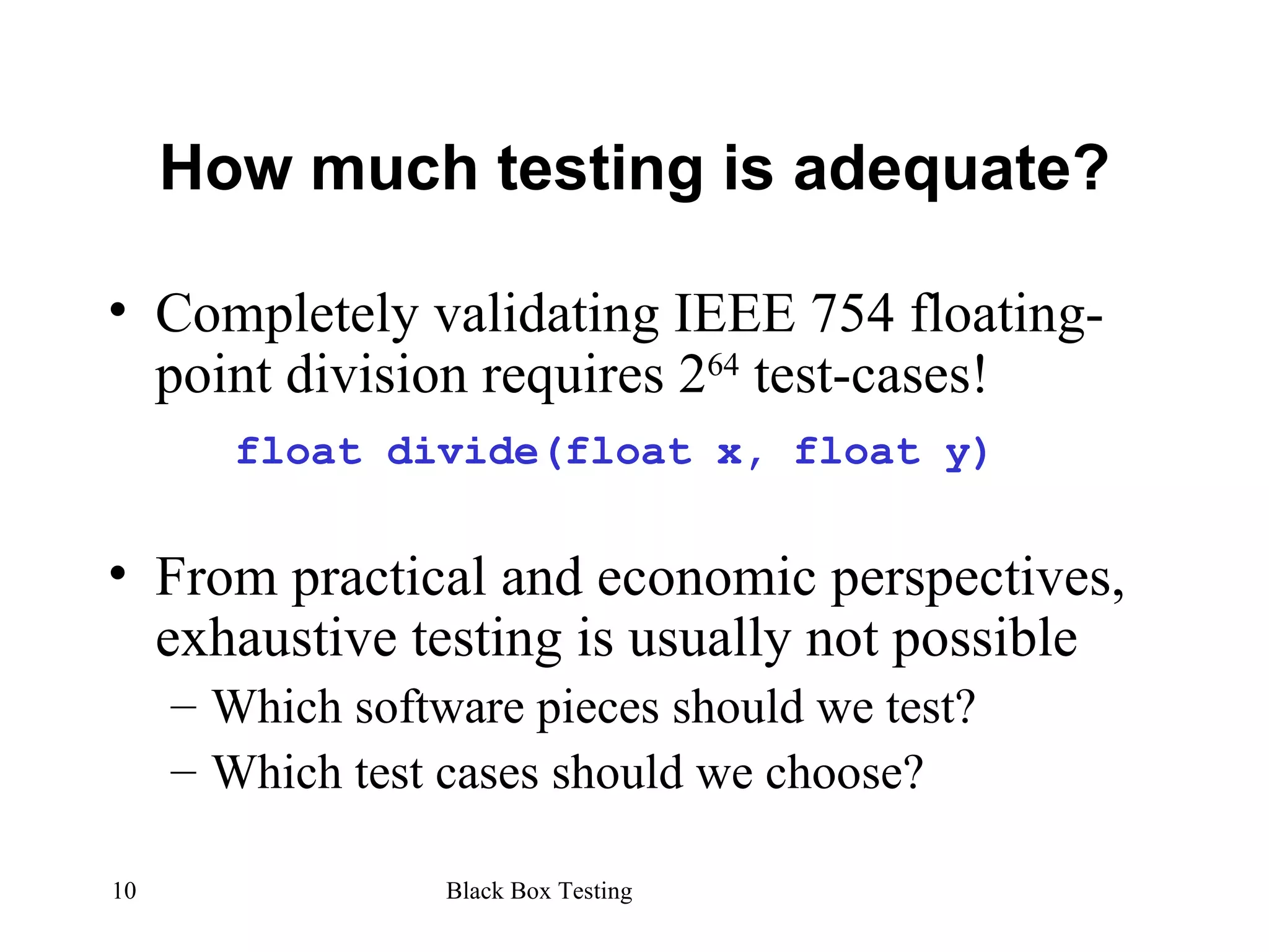 How much testing is adequate? Completely validating IEEE 754 floating-point division requires 2 64  test-cases! float divide(float x, float y) From practical and economic perspectives, exhaustive testing is usually not possible Which software pieces should we test? Which test cases should we choose? 