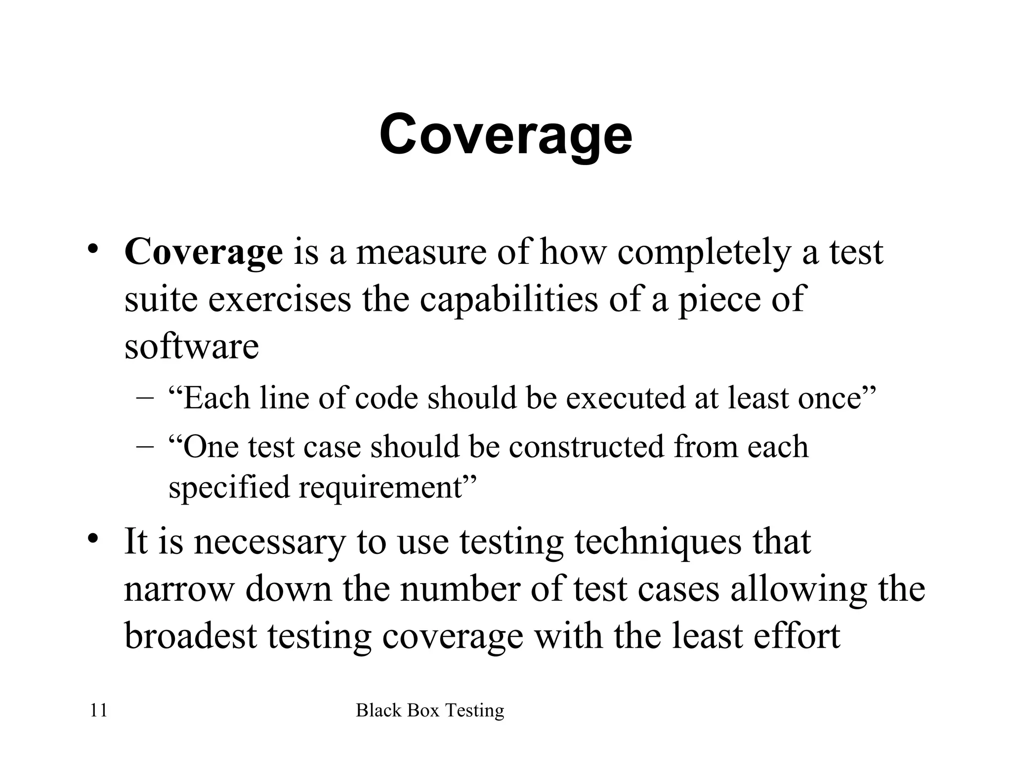 Coverage Coverage  is a measure of how completely a test suite exercises the capabilities of a piece of software “ Each line of code should be executed at least once” “ One test case should be constructed from each specified requirement” It is necessary to use testing techniques that narrow down the number of test cases allowing the broadest testing coverage with the least effort 