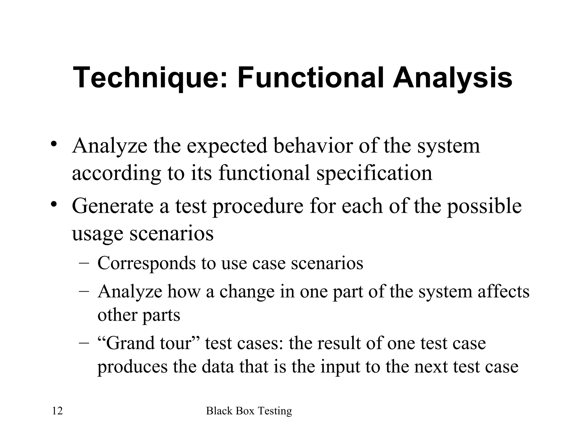 Technique: Functional Analysis Analyze the expected behavior of the system according to its functional specification Generate a test procedure for each of the possible usage scenarios Corresponds to use case scenarios Analyze how a change in one part of the system affects other parts “ Grand tour” test cases: the result of one test case produces the data that is the input to the next test case 