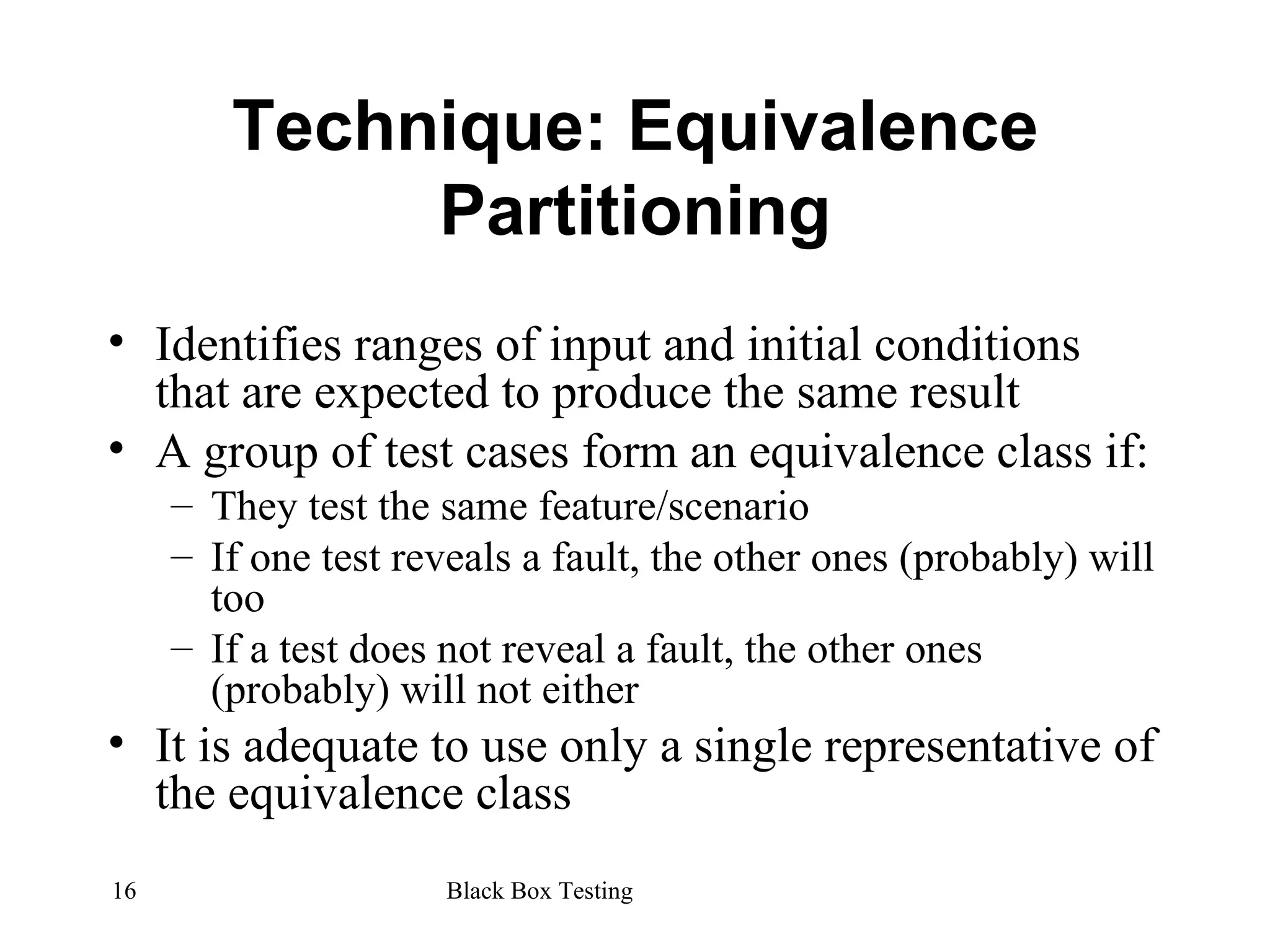 Technique: Equivalence Partitioning Identifies ranges of input and initial conditions that are expected to produce the same result A group of test cases form an equivalence class if: They test the same feature/scenario If one test reveals a fault, the other ones (probably) will too If a test does not reveal a fault, the other ones (probably) will not either It is adequate to use only a single representative of the equivalence class 