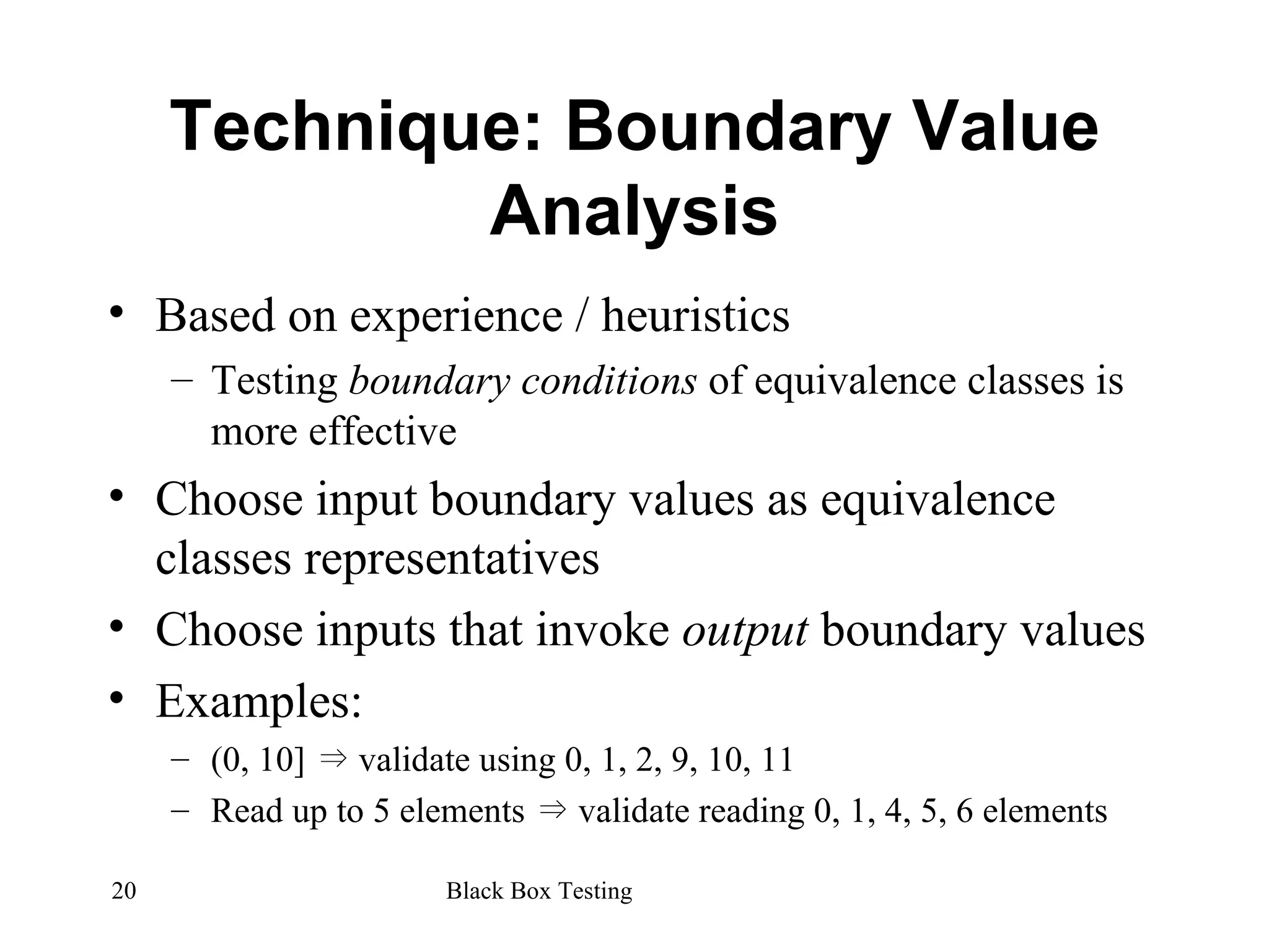 Technique: Boundary Value Analysis Based on experience / heuristics Testing  boundary conditions  of equivalence classes is more effective Choose input boundary values as equivalence classes representatives Choose inputs that invoke  output  boundary values Examples: (0, 10]  ⇒  validate using 0, 1, 2, 9, 10, 11 Read up to 5 elements  ⇒  validate reading 0, 1, 4, 5, 6 elements  