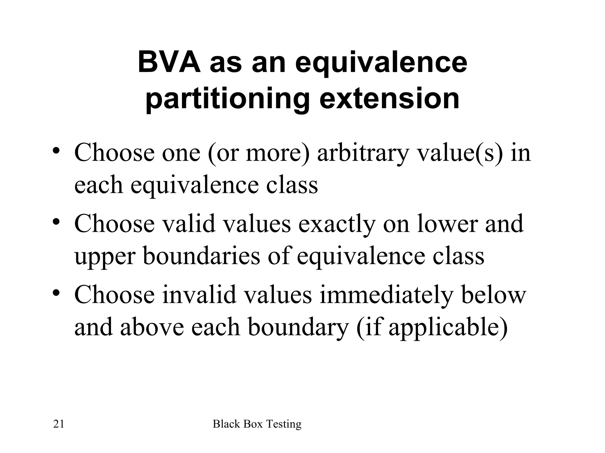 BVA as an equivalence partitioning extension Choose one (or more) arbitrary value(s) in each equivalence class Choose valid values exactly on lower and upper boundaries of equivalence class Choose invalid values immediately below and above each boundary (if applicable) 