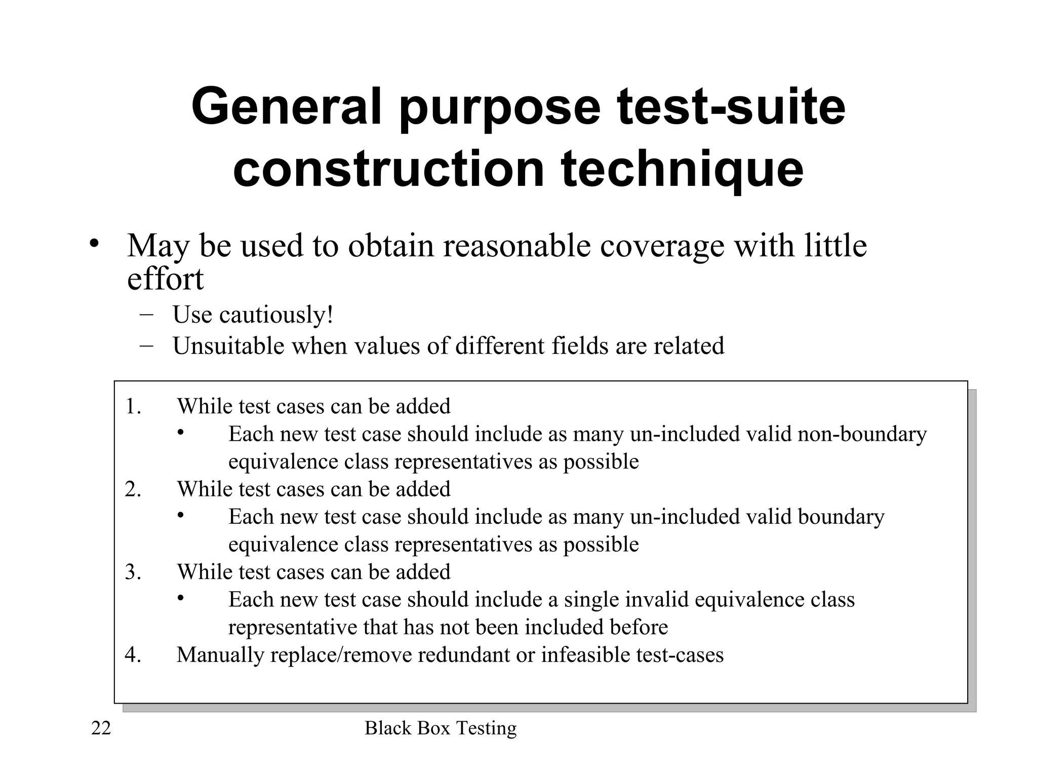 General purpose test-suite construction technique May be used to obtain reasonable coverage with little effort Use cautiously! Unsuitable when values of different fields are related While test cases can be added Each new test case should include as many un-included valid non-boundary equivalence class representatives as possible While test cases can be added Each new test case should include as many un-included valid boundary equivalence class representatives as possible While test cases can be added Each new test case should include a single invalid equivalence class representative that has not been included before Manually replace/remove redundant or infeasible test-cases 