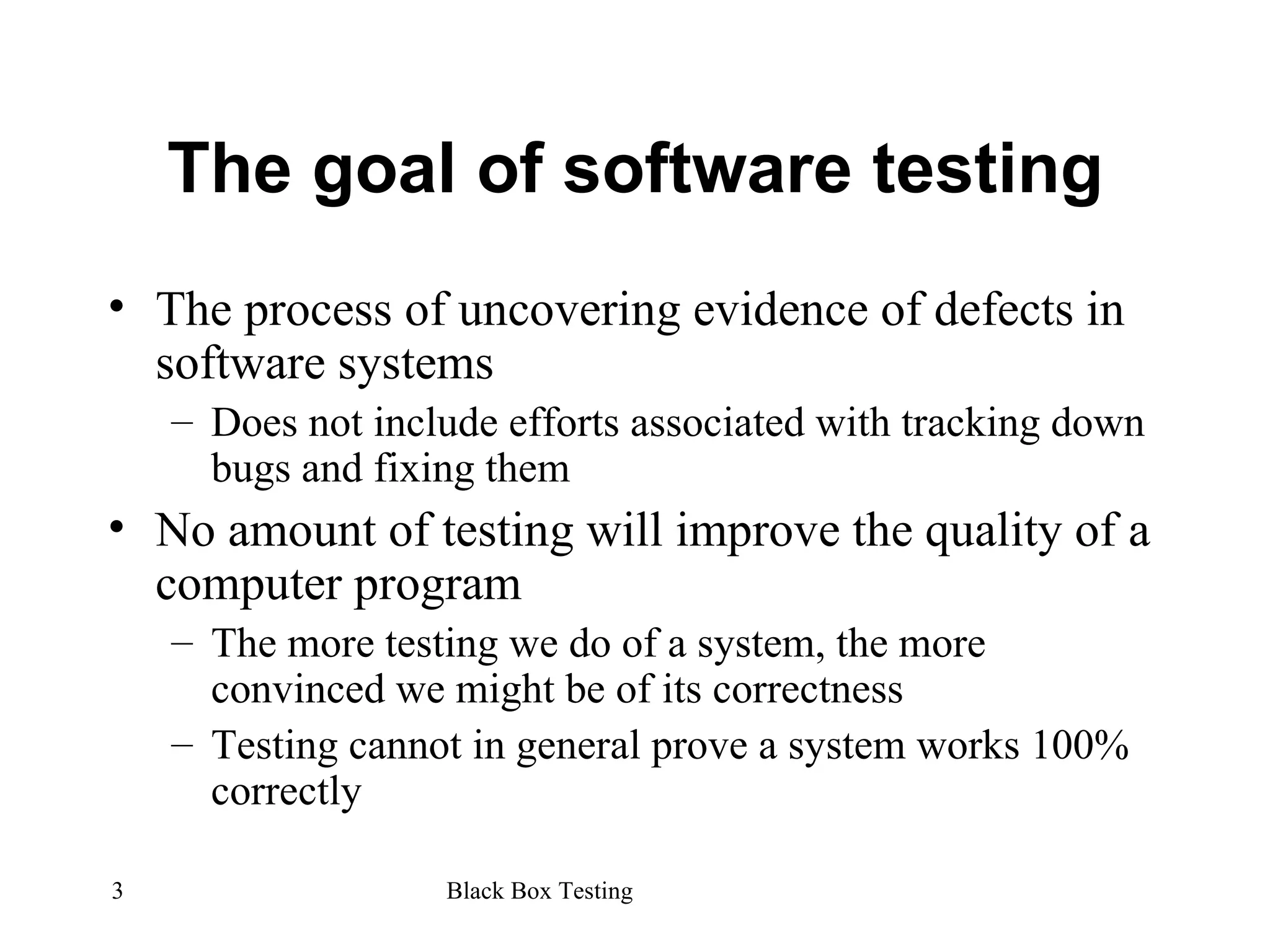 The goal of software testing The process of uncovering evidence of defects in software systems Does not include efforts associated with tracking down bugs and fixing them No amount of testing will improve the quality of a computer program The more testing we do of a system, the more convinced we might be of its correctness Testing cannot in general prove a system works 100% correctly 