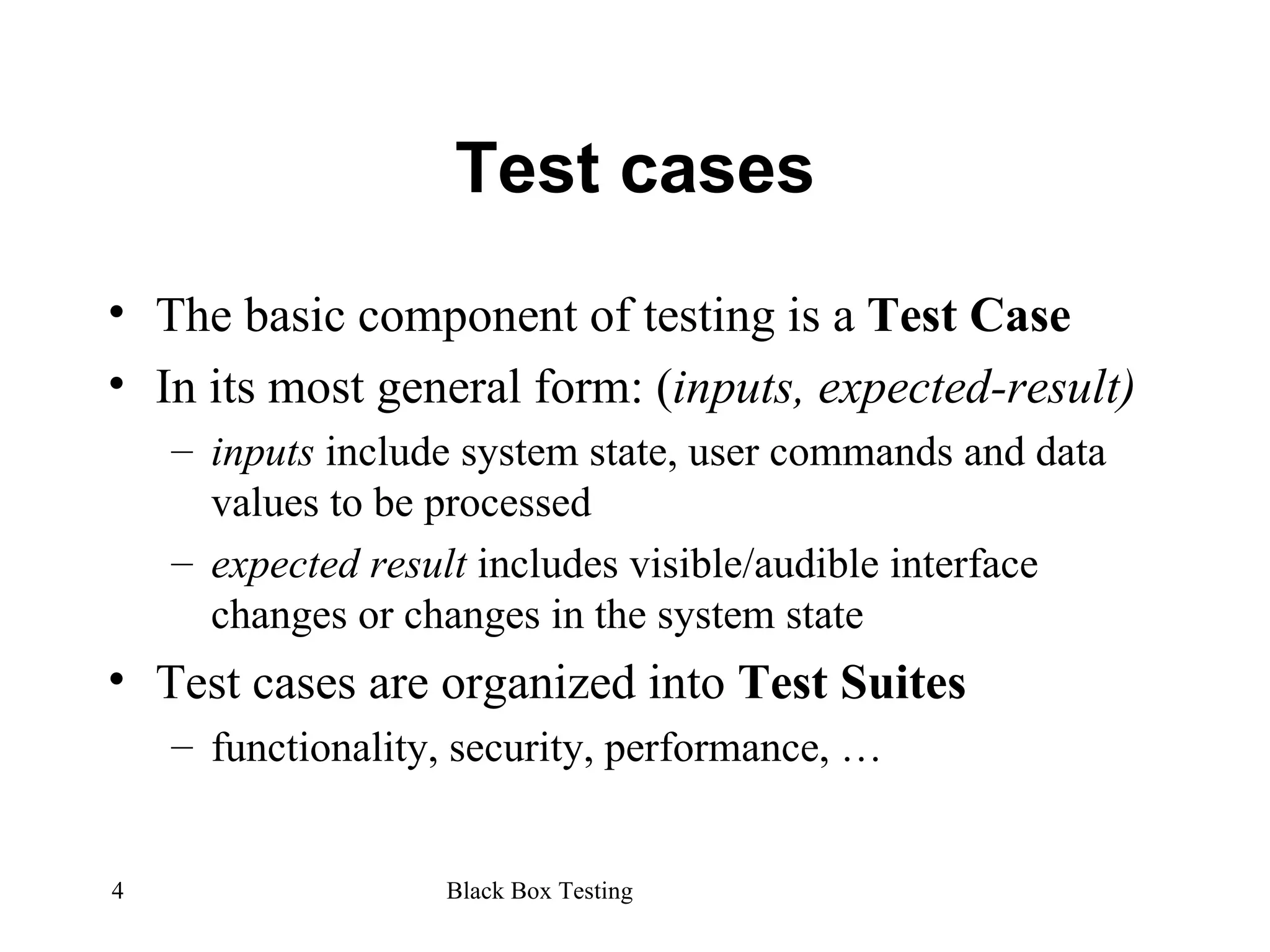 Test cases The basic component of testing is a  Test Case In its most general form: ( inputs, expected-result) inputs  include system state, user commands and data values to be processed expected result  includes visible/audible interface changes or changes in the system state Test cases are organized into  Test Suites functionality, security, performance, … 