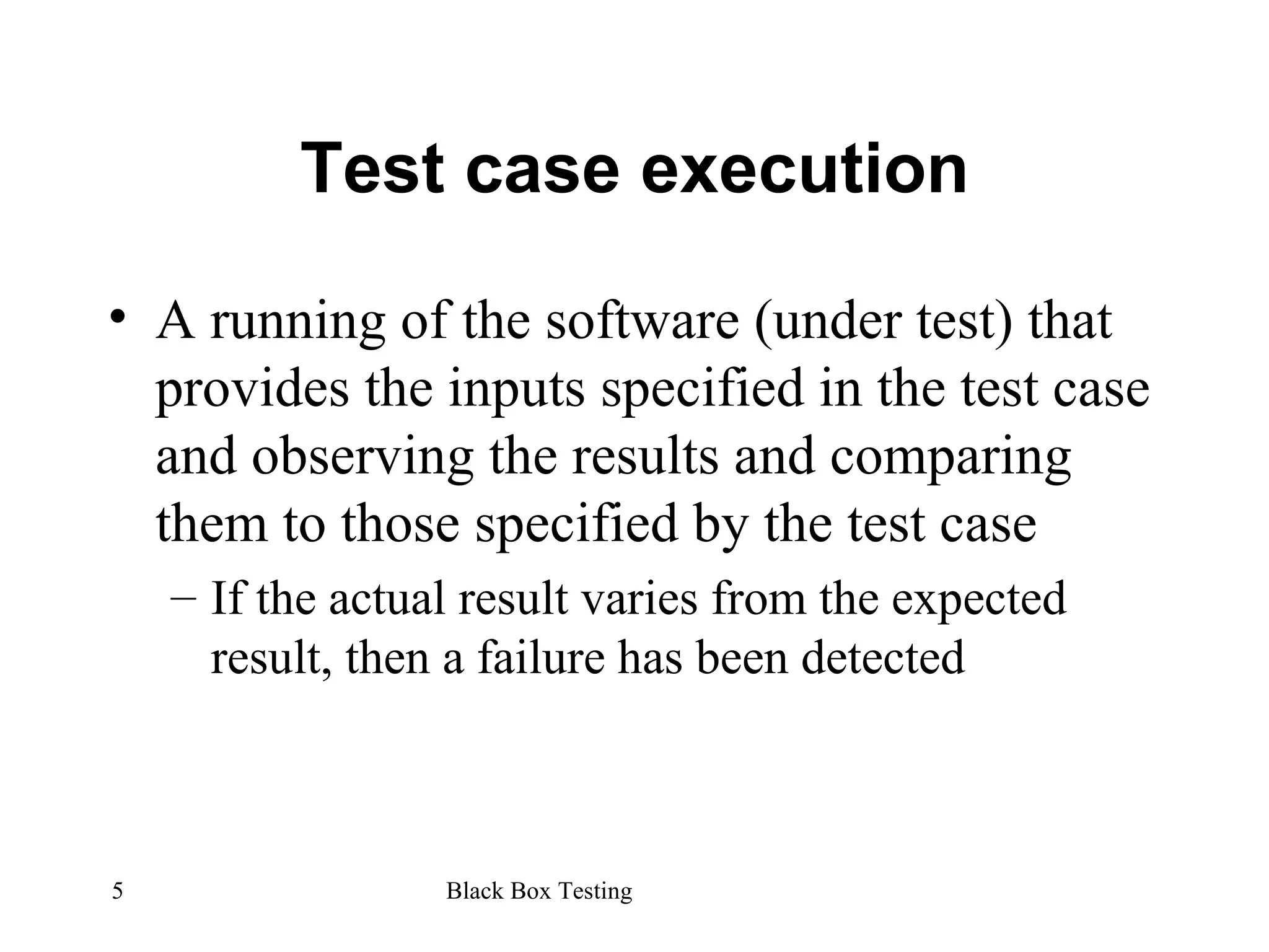 Test case execution A running of the software (under test) that provides the inputs specified in the test case and observing the results and comparing them to those specified by the test case If the actual result varies from the expected result, then a failure has been detected 