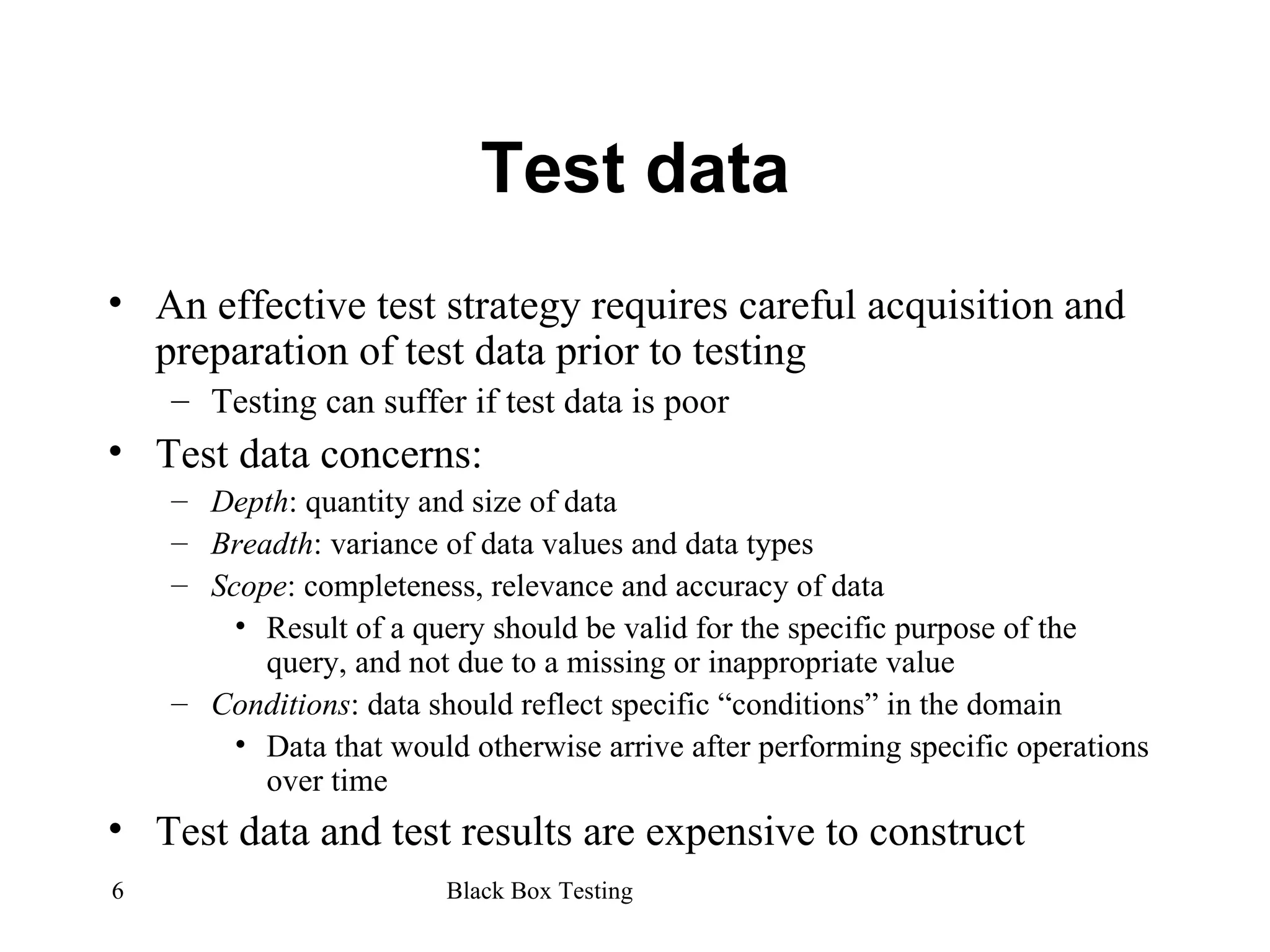 Test data An effective test strategy requires careful acquisition and preparation of test data prior to testing Testing can suffer if test data is poor Test data concerns: Depth : quantity and size of data Breadth : variance of data values and data types Scope : completeness, relevance and accuracy of data Result of a query should be valid for the specific purpose of the query, and not due to a missing or inappropriate value Conditions : data should reflect specific “conditions” in the domain Data that would otherwise arrive after performing specific operations over time Test data and test results are expensive to construct 