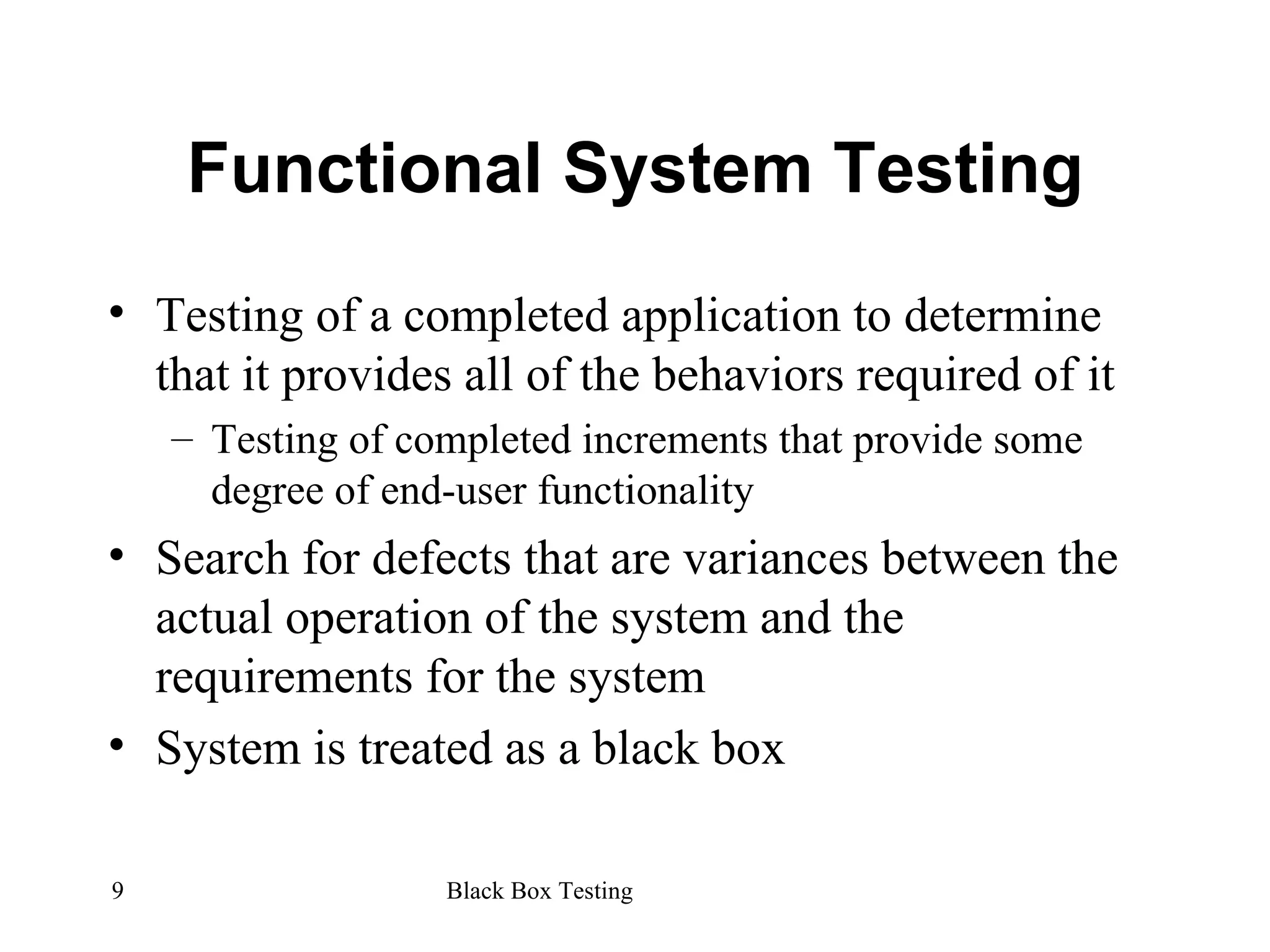 Functional System Testing Testing of a completed application to determine that it provides all of the behaviors required of it Testing of completed increments that provide some degree of end-user functionality Search for defects that are variances between the actual operation of the system and the requirements for the system System is treated as a black box 