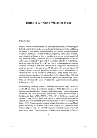 1
Right to Drinking Water in India
Introduction
Despite constitutional mandates and official proclamations, India has lagged
behind, among others, in the two most important concerns for the well being
of people in any society: (income)poverty and access to clean drinking
water and sanitation. Millions of Indians, especially women and children,
are living (rather forced to live) in conditions of severe poverty devoid of
any meaningful living conditions. About 226 million people lack access to
safe water and about 70 per cent of population (about 640 million) lack
basic sanitation facilities. About 46 per cent of India's people are living in
absolute poverty (i.e. less than one US dollar a day) while 88 percent of
pregnant women in the age group 15-49 suffer from anemia. About 62
million children under the age of five are malnourished and one-third of
children below 16 are forced into child labour (Haq, 1997). The water-
related diseases are claiming the lives of about 1.5 million children (500,000
children due to diarrhoea alone) under 5 years and person-days lost in
India are estimated to be about 180-200 million a year (Krishnakumar, 2003;
Parikh et al, 1999).
In developing countries, of the 37 diseases identified as major causes of
death, 21 are related to water and sanitation. Water-borne diseases are
causing more than 4 million infants and child deaths every year in developing
countries. The issue of quantity and quality of water thus becomes a
fundamental basis of life (APPEN, 1998: 13-14). In China, widespread
access to safe drinking water and sanitation has minimized the adverse
impacts on health despite high levels of pollution of water sources (World
Bank, 1997). A paradoxical scenario in India is that millions of tones of food
grains are rotting in the Food Corporation of India (FCI) godowns while
millions of poor suffer for want of minimum calories because of lack of
purchasing power. The current stock of food grains is equivalent of about
 