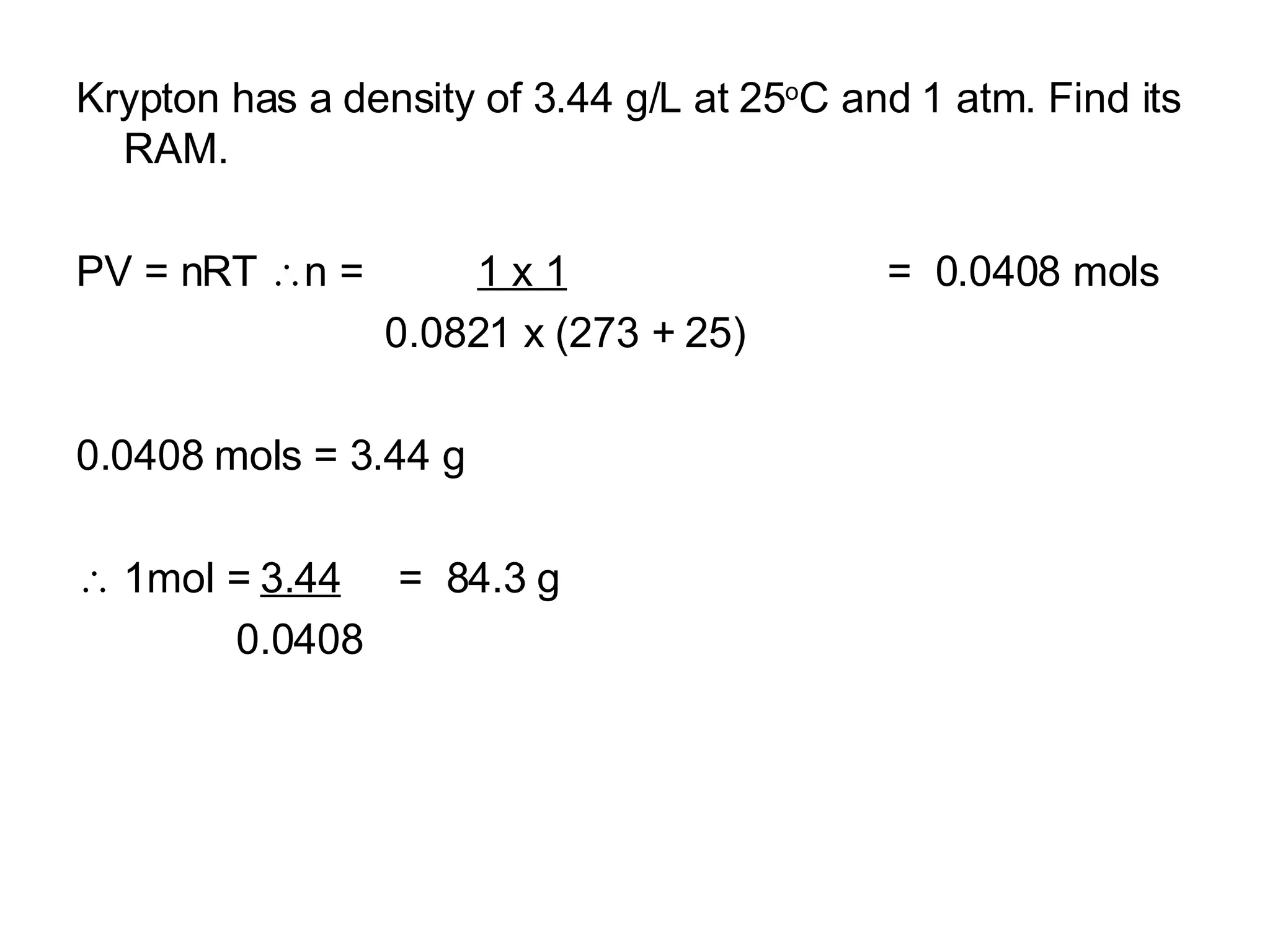 Krypton has a density of 3.44 g/L at 25 o C and 1 atm. Find its RAM. PV = nRT   n =  1 x 1   =  0.0408 mols 0.0821 x (273 + 25)‏ 0.0408 mols = 3.44 g    1mol =  3.44   =  84.3 g 0.0408 