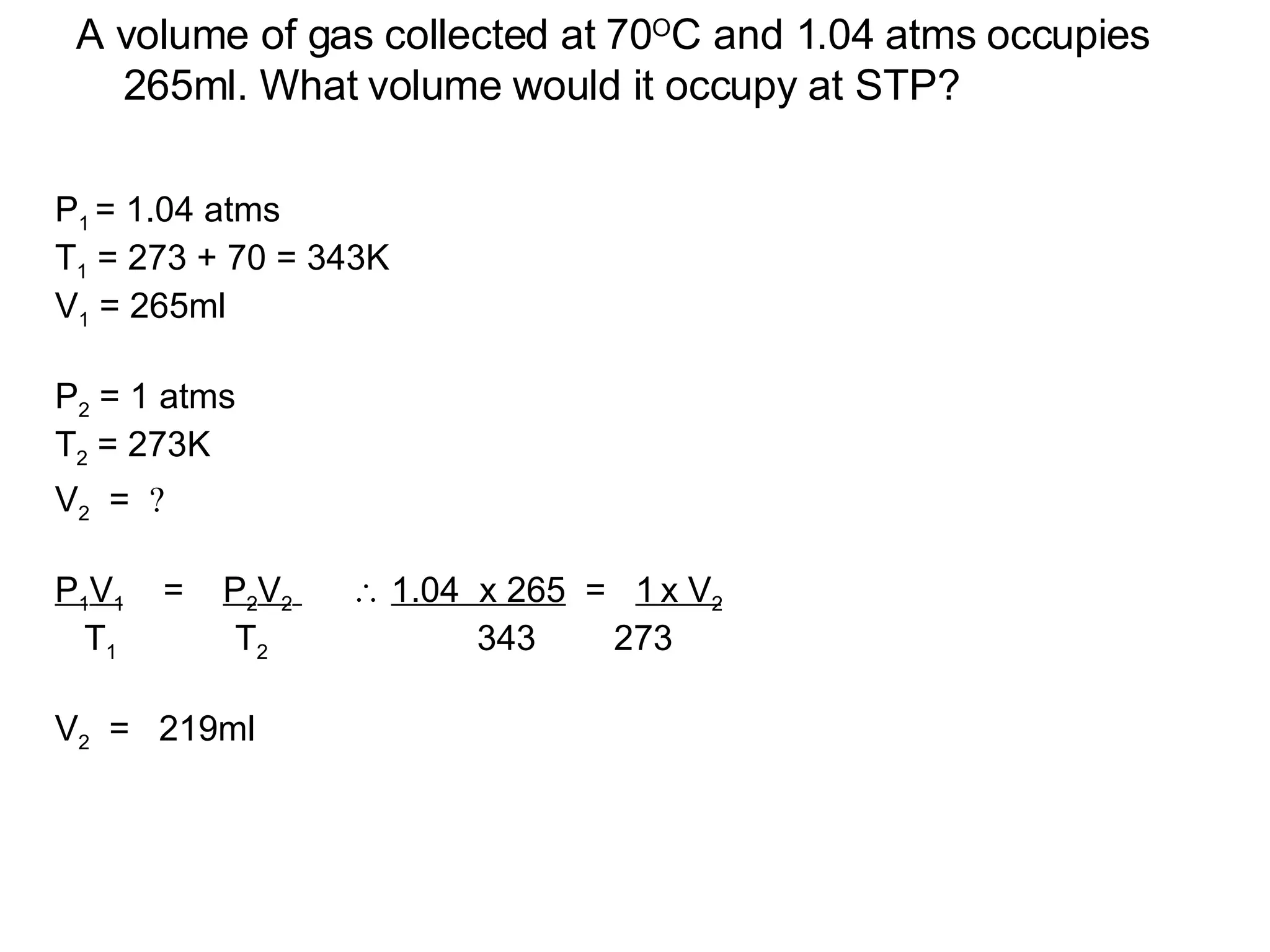 A volume of gas collected at 70 O C and 1.04 atms occupies 265ml. What volume would it occupy at STP? P 1  = 1.04 atms T 1  = 273 + 70 = 343K V 1  = 265ml  P 2  = 1 atms T 2  = 273K V 2   =     P 1 V 1   =  P 2 V 2      1.04  x 265   =  1   x V 2 T 1  T 2  343  273 V 2   =  219ml 