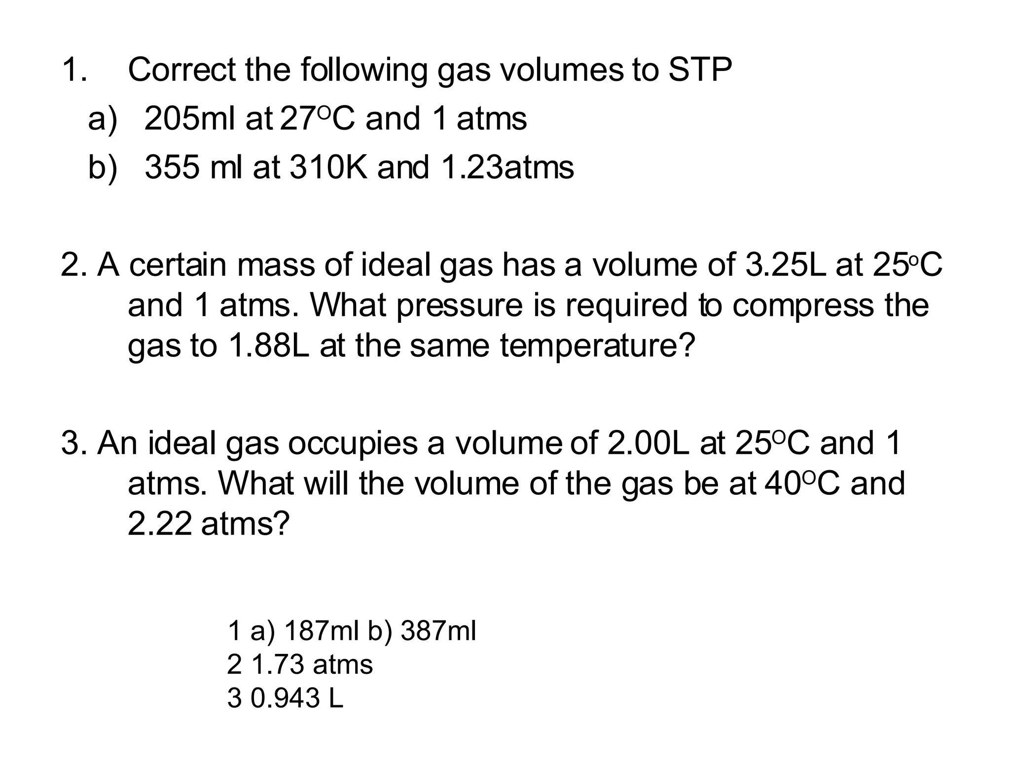 Correct the following gas volumes to STP a)  205ml at 27 O C and 1 atms b)  355 ml at 310K and 1.23atms 2. A certain mass of ideal gas has a volume of 3.25L at 25 o C and 1 atms. What pressure is required to compress the gas to 1.88L at the same temperature? 3. An ideal gas occupies a volume of 2.00L at 25 O C and 1 atms. What will the volume of the gas be at 40 O C and 2.22 atms? 1 a) 187ml b) 387ml 2 1.73 atms 3 0.943 L 
