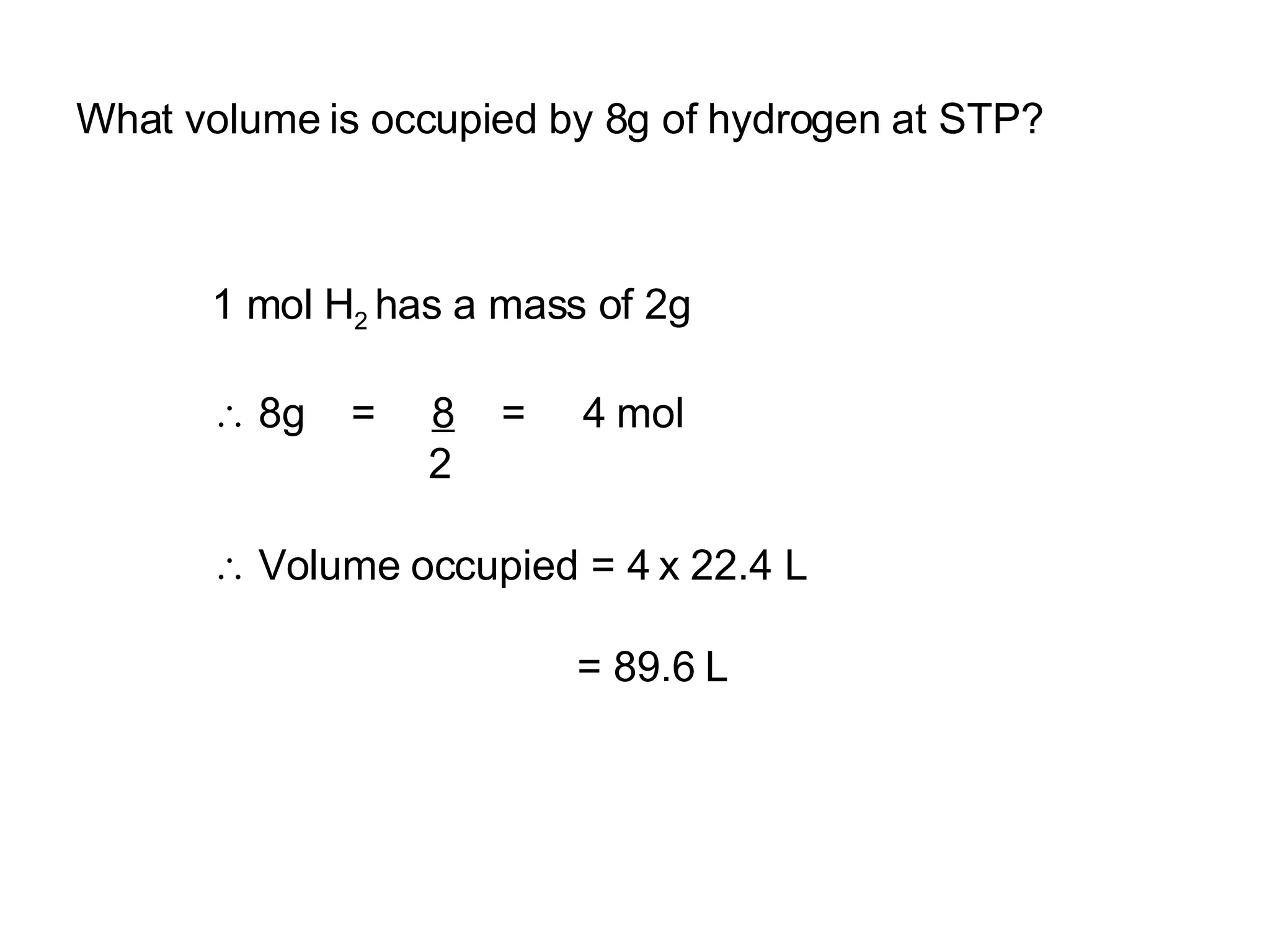 What volume is occupied by 8g of hydrogen at STP? 1 mol H 2  has a mass of 2g 8g  =  8   =  4 mol 2 Volume occupied = 4 x 22.4 L = 89.6 L 