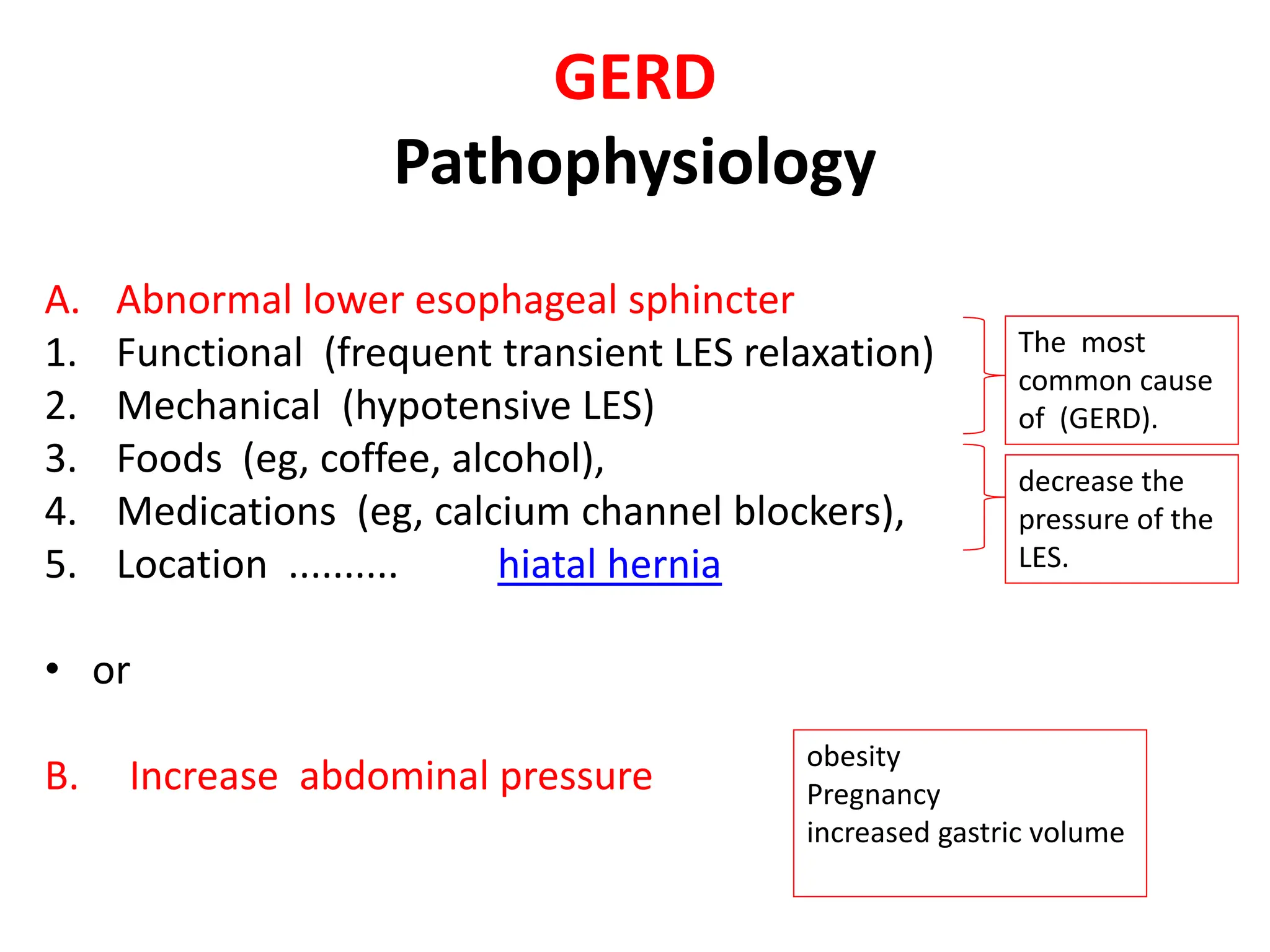 GERD
Pathophysiology
A. Abnormal lower esophageal sphincter
1. Functional (frequent transient LES relaxation)
2. Mechanical (hypotensive LES)
3. Foods (eg, coffee, alcohol),
4. Medications (eg, calcium channel blockers),
5. Location .......... hiatal hernia
• or
B. Increase abdominal pressure
The most
common cause
of (GERD).
decrease the
pressure of the
LES.
obesity
Pregnancy
increased gastric volume
 