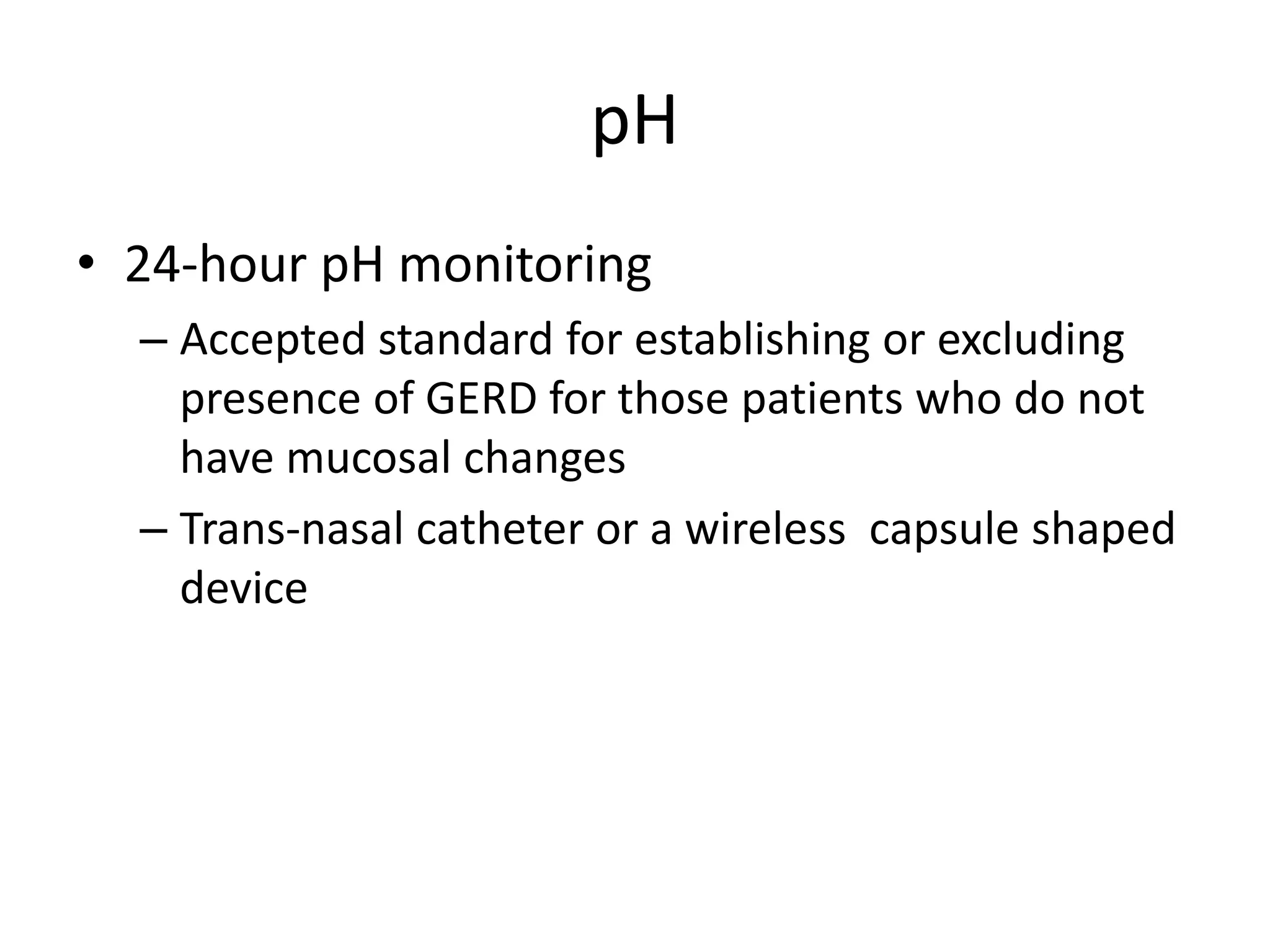 pH
• 24-hour pH monitoring
– Accepted standard for establishing or excluding
presence of GERD for those patients who do not
have mucosal changes
– Trans-nasal catheter or a wireless capsule shaped
device
 