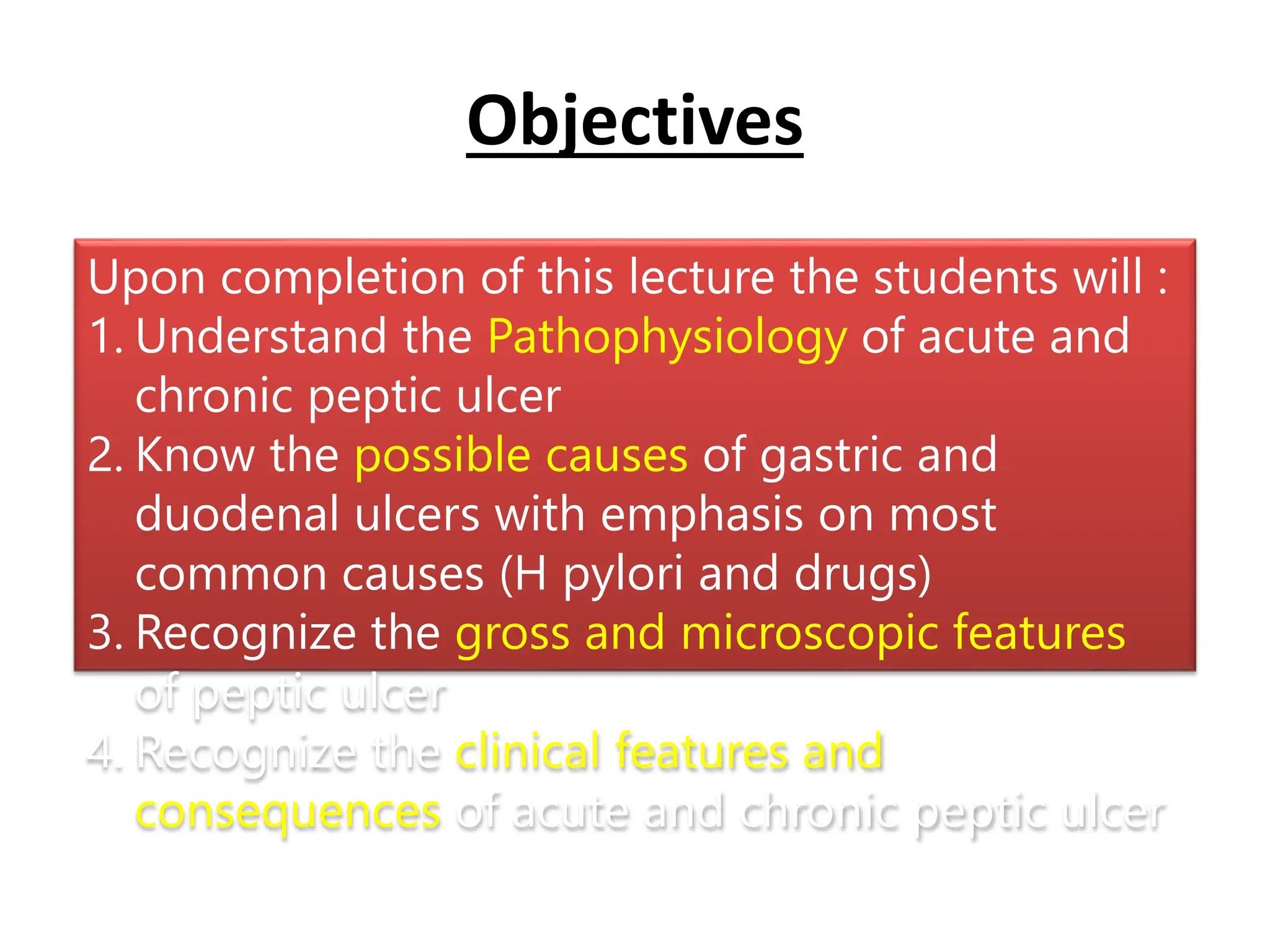 Upon completion of this lecture the students will :
1. Understand the Pathophysiology of acute and
chronic peptic ulcer
2. Know the possible causes of gastric and
duodenal ulcers with emphasis on most
common causes (H pylori and drugs)
3. Recognize the gross and microscopic features
of peptic ulcer
4. Recognize the clinical features and
consequences of acute and chronic peptic ulcer
Objectives
 